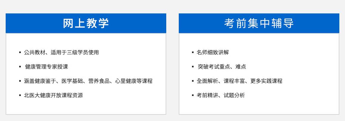 卫计委健康管理师核心教学内容，网上教学，，公共教材、适用于三级学员使用，康管理专家授课，涵盖健康鉴于、医学基础、营养食品、心里健康等课程。北医大健康开放课程资源	考前集中辅导，名师细致讲解，突破考试重点、难点，全面解析、课程丰富、更多实践课程，四大模块，健康监测，健康风险评估和分析，健康指导，健康危险因素干预，，模块详情>>	三大实用能力，慢性病管理，高血压健康管理，实际操作指导，实用分析>>，10大基础，健康管理基础医学基础知识基本卫生保健营养与食品安全心理健康，中医养生学康复医学基础健康保险身体活动知识健康产品与服务，基础讲解>>，